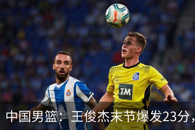 中国男篮：王俊杰末节爆发23分，崔永熙状态回暖，王浩然得分上双